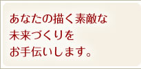 あなたの描く素敵な
未来づくりをお手伝いします。